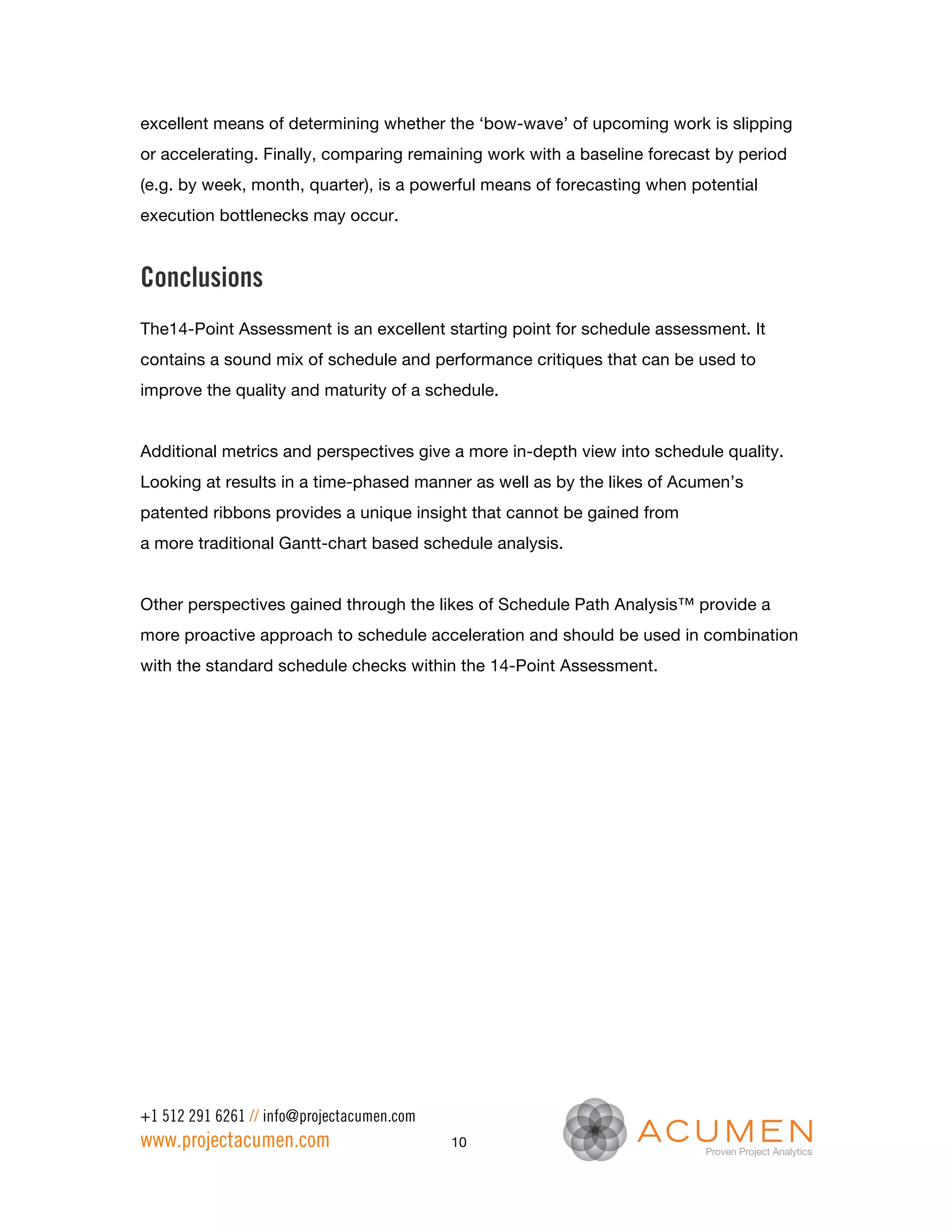 excellent means of determining whether the ‘bow-wave’ of upcoming work is slipping
or accelerating. Finally, comparing remaining work with a baseline forecast by period
(e.g. by week, month, quarter), is a powerful means of forecasting when potential
execution bottlenecks may occur.


Conclusions
The14-Point Assessment is an excellent starting point for schedule assessment. It
contains a sound mix of schedule and performance critiques that can be used to
improve the quality and maturity of a schedule.


Additional metrics and perspectives give a more in-depth view into schedule quality.
Looking at results in a time-phased manner as well as by the likes of Acumen’s
patented ribbons provides a unique insight that cannot be gained from
a more traditional Gantt-chart based schedule analysis.


Other perspectives gained through the likes of Schedule Path Analysis™ provide a
more proactive approach to schedule acceleration and should be used in combination
with the standard schedule checks within the 14-Point Assessment.




+1 512 291 6261 // info@projectacumen.com
www.projectacumen.com                       10
 