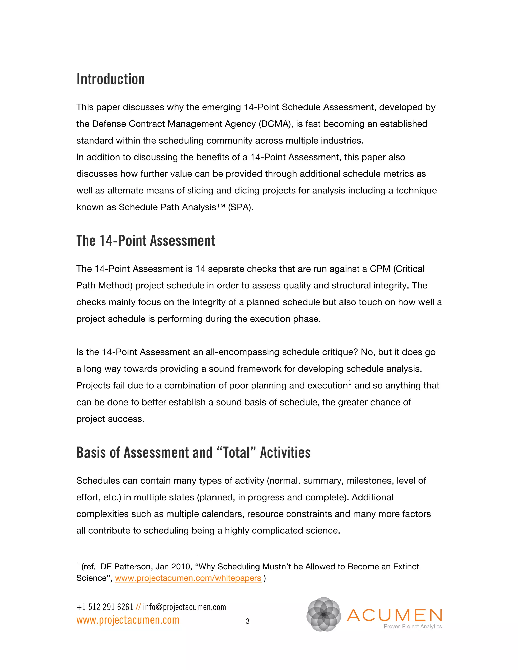 Introduction
This paper discusses why the emerging 14-Point Schedule Assessment, developed by
the Defense Contract Management Agency (DCMA), is fast becoming an established
standard within the scheduling community across multiple industries.
In addition to discussing the benefits of a 14-Point Assessment, this paper also
discusses how further value can be provided through additional schedule metrics as
well as alternate means of slicing and dicing projects for analysis including a technique
known as Schedule Path Analysis™ (SPA).


The 14-Point Assessment
The 14-Point Assessment is 14 separate checks that are run against a CPM (Critical
Path Method) project schedule in order to assess quality and structural integrity. The
checks mainly focus on the integrity of a planned schedule but also touch on how well a
project schedule is performing during the execution phase.


Is the 14-Point Assessment an all-encompassing schedule critique? No, but it does go
a long way towards providing a sound framework for developing schedule analysis.
Projects fail due to a combination of poor planning and execution1 and so anything that
can be done to better establish a sound basis of schedule, the greater chance of
project success.


Basis of Assessment and “Total” Activities
Schedules can contain many types of activity (normal, summary, milestones, level of
effort, etc.) in multiple states (planned, in progress and complete). Additional
complexities such as multiple calendars, resource constraints and many more factors
all contribute to scheduling being a highly complicated science.


1
 (ref. DE Patterson, Jan 2010, “Why Scheduling Mustn’t be Allowed to Become an Extinct
Science”, www.projectacumen.com/whitepapers )


+1 512 291 6261 // info@projectacumen.com
www.projectacumen.com                       3
 