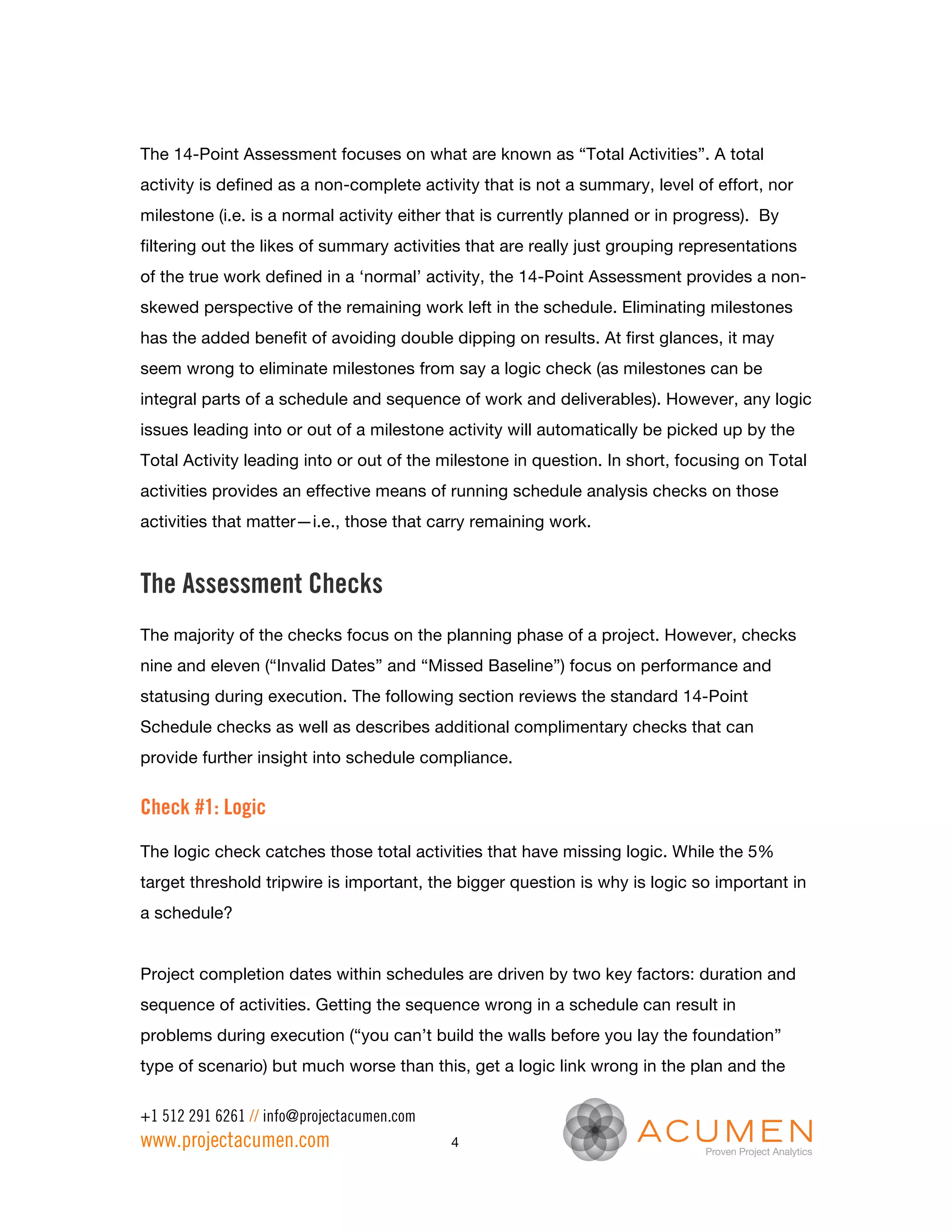 The 14-Point Assessment focuses on what are known as “Total Activities”. A total
activity is defined as a non-complete activity that is not a summary, level of effort, nor
milestone (i.e. is a normal activity either that is currently planned or in progress). By
filtering out the likes of summary activities that are really just grouping representations
of the true work defined in a ‘normal’ activity, the 14-Point Assessment provides a non-
skewed perspective of the remaining work left in the schedule. Eliminating milestones
has the added benefit of avoiding double dipping on results. At first glances, it may
seem wrong to eliminate milestones from say a logic check (as milestones can be
integral parts of a schedule and sequence of work and deliverables). However, any logic
issues leading into or out of a milestone activity will automatically be picked up by the
Total Activity leading into or out of the milestone in question. In short, focusing on Total
activities provides an effective means of running schedule analysis checks on those
activities that matter—i.e., those that carry remaining work.


The Assessment Checks
The majority of the checks focus on the planning phase of a project. However, checks
nine and eleven (“Invalid Dates” and “Missed Baseline”) focus on performance and
statusing during execution. The following section reviews the standard 14-Point
Schedule checks as well as describes additional complimentary checks that can
provide further insight into schedule compliance.


Check #1: Logic
The logic check catches those total activities that have missing logic. While the 5%
target threshold tripwire is important, the bigger question is why is logic so important in
a schedule?


Project completion dates within schedules are driven by two key factors: duration and
sequence of activities. Getting the sequence wrong in a schedule can result in
problems during execution (“you can’t build the walls before you lay the foundation”
type of scenario) but much worse than this, get a logic link wrong in the plan and the

+1 512 291 6261 // info@projectacumen.com
www.projectacumen.com                       4
 