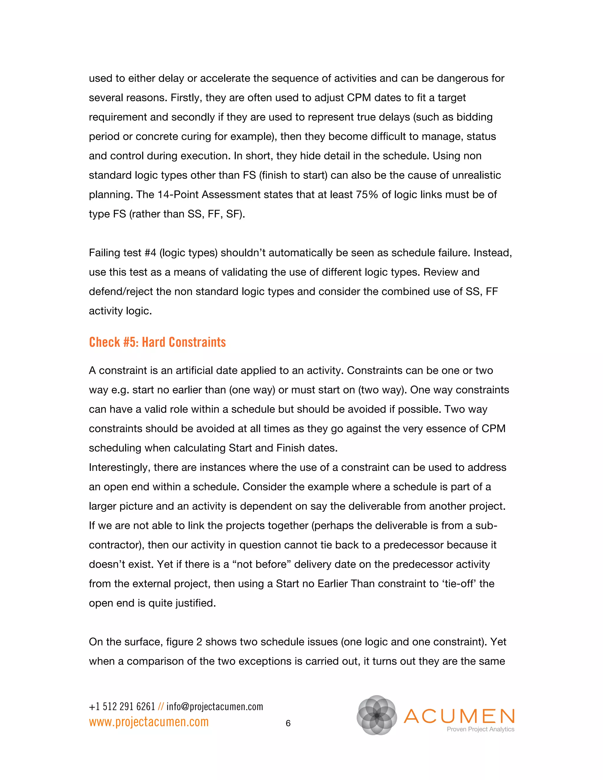 used to either delay or accelerate the sequence of activities and can be dangerous for
several reasons. Firstly, they are often used to adjust CPM dates to fit a target
requirement and secondly if they are used to represent true delays (such as bidding
period or concrete curing for example), then they become difficult to manage, status
and control during execution. In short, they hide detail in the schedule. Using non
standard logic types other than FS (finish to start) can also be the cause of unrealistic
planning. The 14-Point Assessment states that at least 75% of logic links must be of
type FS (rather than SS, FF, SF).


Failing test #4 (logic types) shouldn’t automatically be seen as schedule failure. Instead,
use this test as a means of validating the use of different logic types. Review and
defend/reject the non standard logic types and consider the combined use of SS, FF
activity logic.


Check #5: Hard Constraints
A constraint is an artificial date applied to an activity. Constraints can be one or two
way e.g. start no earlier than (one way) or must start on (two way). One way constraints
can have a valid role within a schedule but should be avoided if possible. Two way
constraints should be avoided at all times as they go against the very essence of CPM
scheduling when calculating Start and Finish dates.
Interestingly, there are instances where the use of a constraint can be used to address
an open end within a schedule. Consider the example where a schedule is part of a
larger picture and an activity is dependent on say the deliverable from another project.
If we are not able to link the projects together (perhaps the deliverable is from a sub-
contractor), then our activity in question cannot tie back to a predecessor because it
doesn’t exist. Yet if there is a “not before” delivery date on the predecessor activity
from the external project, then using a Start no Earlier Than constraint to ‘tie-off’ the
open end is quite justified.


On the surface, figure 2 shows two schedule issues (one logic and one constraint). Yet
when a comparison of the two exceptions is carried out, it turns out they are the same



+1 512 291 6261 // info@projectacumen.com
www.projectacumen.com                       6
 