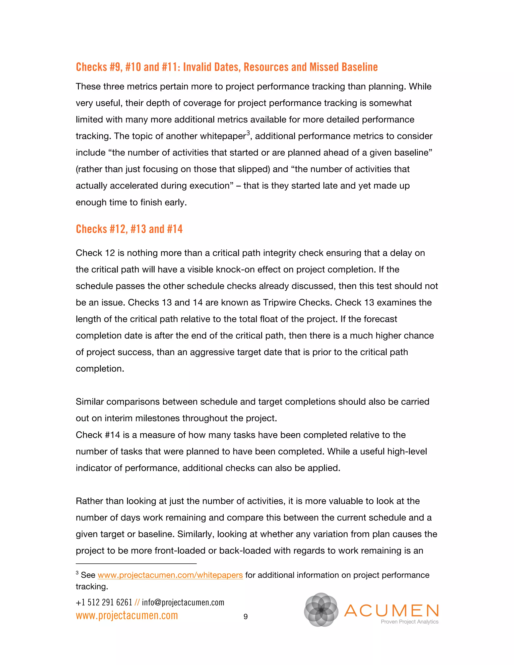 Checks #9, #10 and #11: Invalid Dates, Resources and Missed Baseline
These three metrics pertain more to project performance tracking than planning. While
very useful, their depth of coverage for project performance tracking is somewhat
limited with many more additional metrics available for more detailed performance
tracking. The topic of another whitepaper3, additional performance metrics to consider
include “the number of activities that started or are planned ahead of a given baseline”
(rather than just focusing on those that slipped) and “the number of activities that
actually accelerated during execution” – that is they started late and yet made up
enough time to finish early.


Checks #12, #13 and #14
Check 12 is nothing more than a critical path integrity check ensuring that a delay on
the critical path will have a visible knock-on effect on project completion. If the
schedule passes the other schedule checks already discussed, then this test should not
be an issue. Checks 13 and 14 are known as Tripwire Checks. Check 13 examines the
length of the critical path relative to the total float of the project. If the forecast
completion date is after the end of the critical path, then there is a much higher chance
of project success, than an aggressive target date that is prior to the critical path
completion.


Similar comparisons between schedule and target completions should also be carried
out on interim milestones throughout the project.
Check #14 is a measure of how many tasks have been completed relative to the
number of tasks that were planned to have been completed. While a useful high-level
indicator of performance, additional checks can also be applied.


Rather than looking at just the number of activities, it is more valuable to look at the
number of days work remaining and compare this between the current schedule and a
given target or baseline. Similarly, looking at whether any variation from plan causes the
project to be more front-loaded or back-loaded with regards to work remaining is an

3
  See www.projectacumen.com/whitepapers for additional information on project performance
tracking.
+1 512 291 6261 // info@projectacumen.com
www.projectacumen.com                        9
 