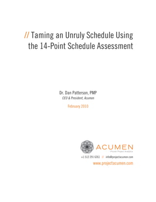 // Taming an Unruly Schedule Using
  the 14-Point Schedule Assessment




          Dr. Dan Patterson, PMP
           CEO & President, Acumen

               February 2010




                        +1 512 291 6261 // info@projectacumen.com

                                 www.projectacumen.com
 