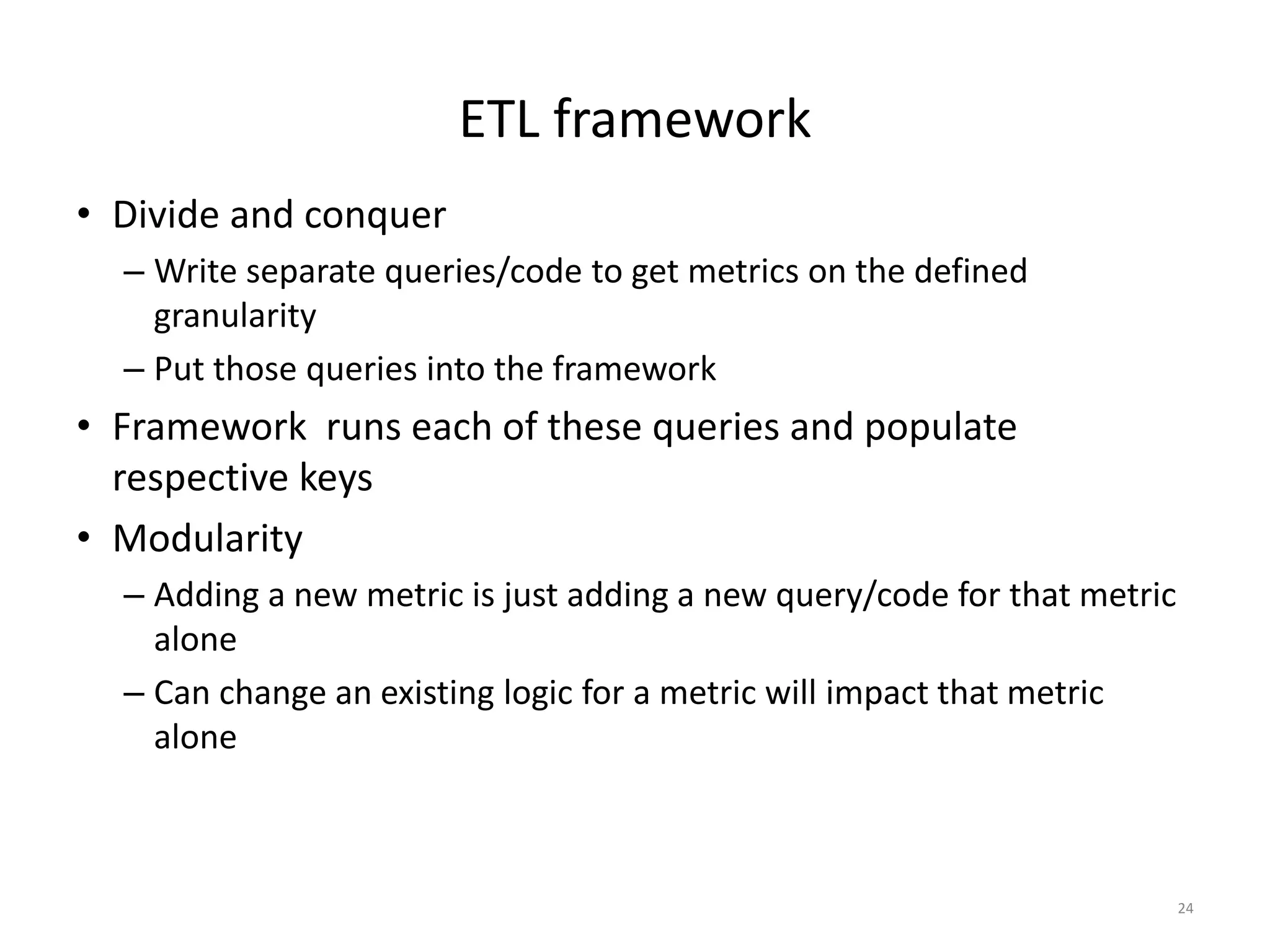 ETL framework
• Divide and conquer
– Write separate queries/code to get metrics on the defined
granularity
– Put those queries into the framework
• Framework runs each of these queries and populate
respective keys
• Modularity
– Adding a new metric is just adding a new query/code for that metric
alone
– Can change an existing logic for a metric will impact that metric
alone
24
 