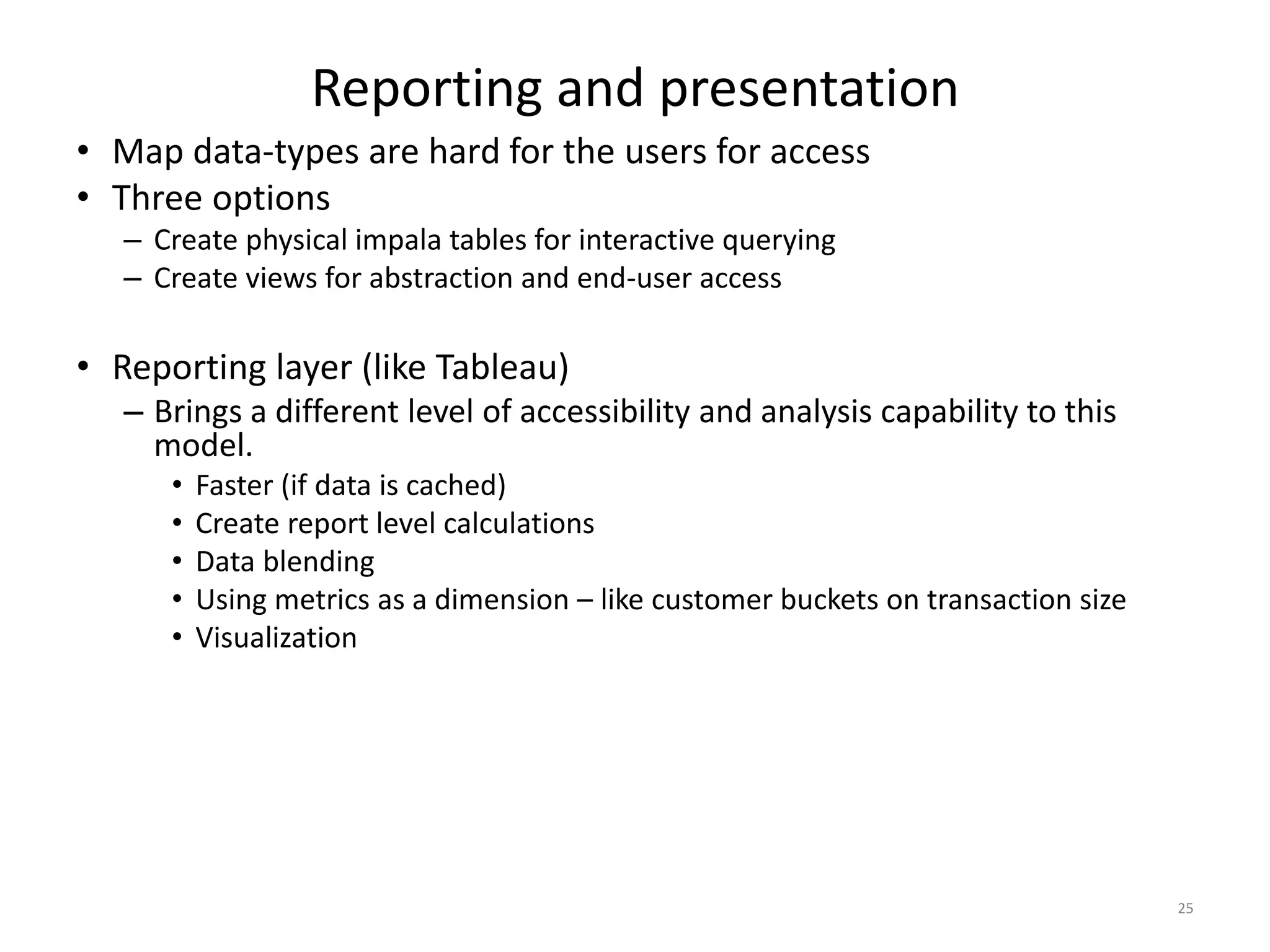 Reporting and presentation
• Map data-types are hard for the users for access
• Three options
– Create physical impala tables for interactive querying
– Create views for abstraction and end-user access
• Reporting layer (like Tableau)
– Brings a different level of accessibility and analysis capability to this
model.
• Faster (if data is cached)
• Create report level calculations
• Data blending
• Using metrics as a dimension – like customer buckets on transaction size
• Visualization
25
 
