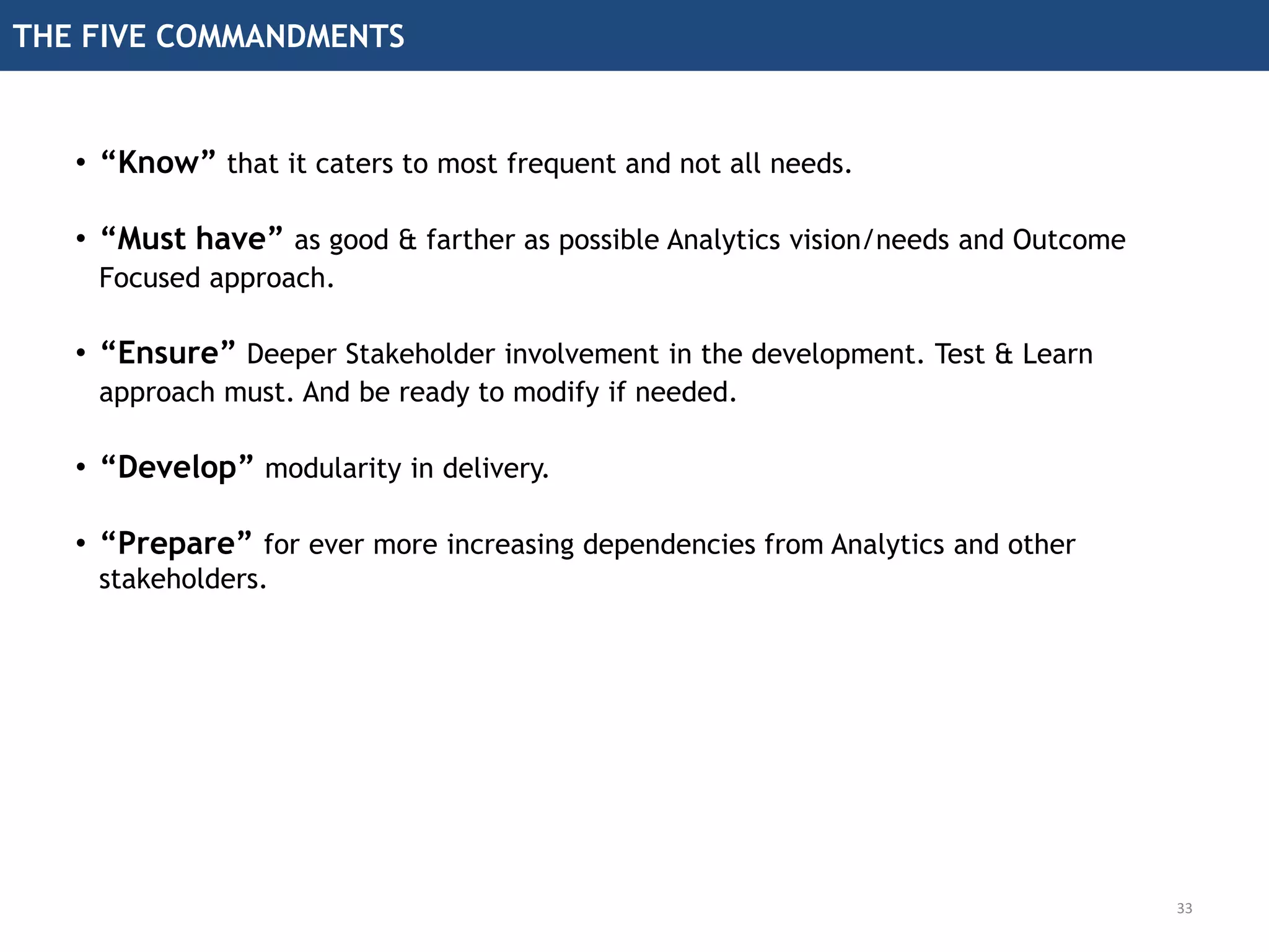 THE FIVE COMMANDMENTS
33
• “Know” that it caters to most frequent and not all needs.
• “Must have” as good & farther as possible Analytics vision/needs and Outcome
Focused approach.
• “Ensure” Deeper Stakeholder involvement in the development. Test & Learn
approach must. And be ready to modify if needed.
• “Develop” modularity in delivery.
• “Prepare” for ever more increasing dependencies from Analytics and other
stakeholders.
 