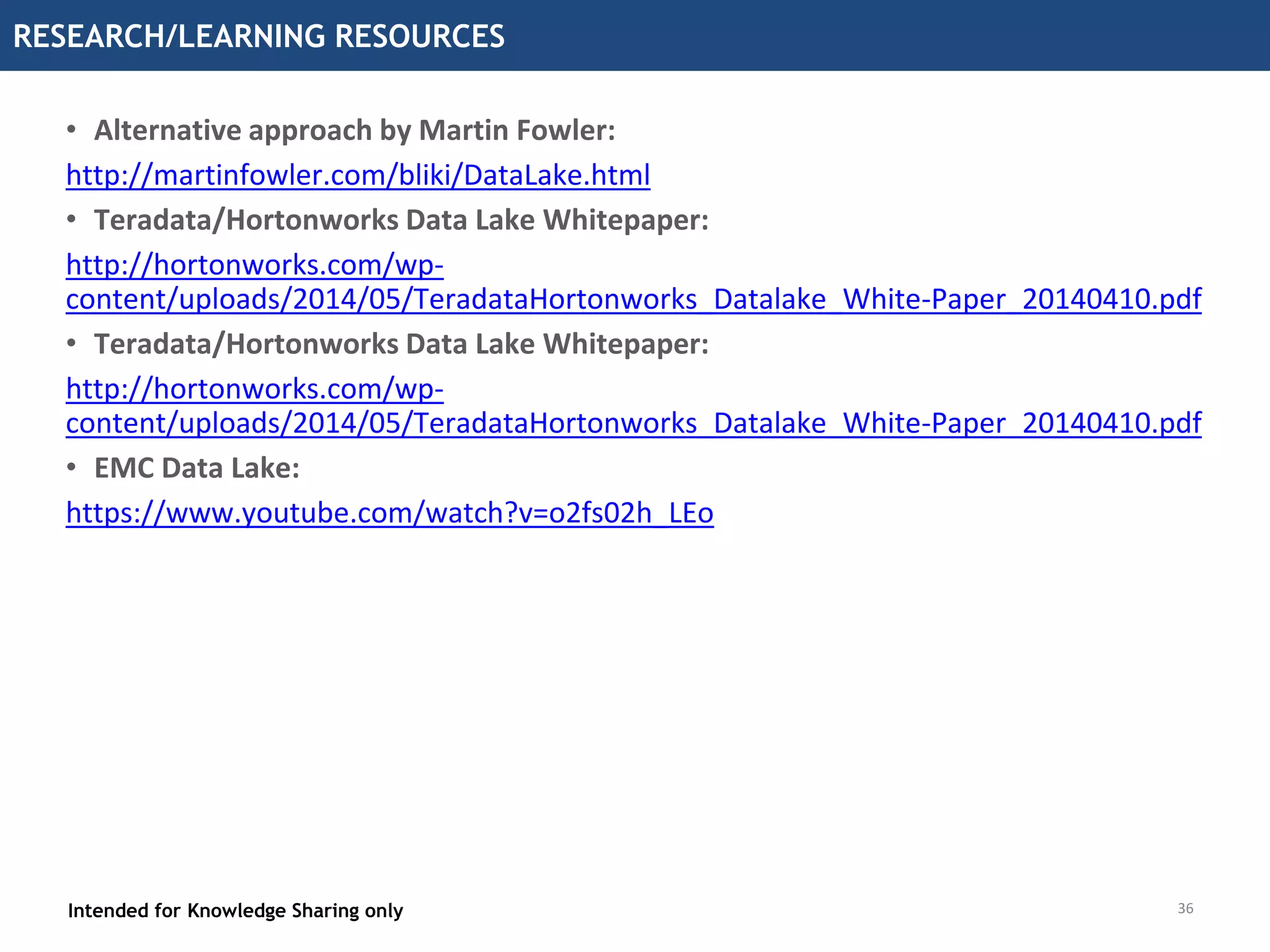 36
RESEARCH/LEARNING RESOURCES
Intended for Knowledge Sharing only
• Alternative approach by Martin Fowler:
http://martinfowler.com/bliki/DataLake.html
• Teradata/Hortonworks Data Lake Whitepaper:
http://hortonworks.com/wp-
content/uploads/2014/05/TeradataHortonworks_Datalake_White-Paper_20140410.pdf
• Teradata/Hortonworks Data Lake Whitepaper:
http://hortonworks.com/wp-
content/uploads/2014/05/TeradataHortonworks_Datalake_White-Paper_20140410.pdf
• EMC Data Lake:
https://www.youtube.com/watch?v=o2fs02h_LEo
36
 