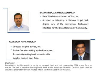 Intended for Knowledge Sharing only
Disclaimer:
Participation in this summit is purely on personal basis and not representing VISA in any form or
matter. The talk is based on learnings from work across industries and firms. Care has been taken to
ensure no proprietary or work related info of any firm is used in any material.
Director, Insights at Visa, Inc.
Enable Decision Making at the Executives/
Product/Marketing level via actionable
insights derived from Data.
RAMKUMAR RAVICHANDRAN
Data Warehouse Architect at Visa, Inc.
Architect a data-shop in Hadoop to get 360-
degree view of the interaction. Technology
interface for the Data Stakeholder Community.
BHARATHIRAJA CHANDRASEKHARAN
 