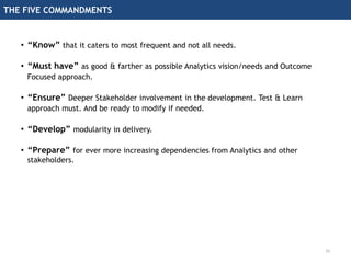 THE FIVE COMMANDMENTS
33
• “Know” that it caters to most frequent and not all needs.
• “Must have” as good & farther as possible Analytics vision/needs and Outcome
Focused approach.
• “Ensure” Deeper Stakeholder involvement in the development. Test & Learn
approach must. And be ready to modify if needed.
• “Develop” modularity in delivery.
• “Prepare” for ever more increasing dependencies from Analytics and other
stakeholders.
 