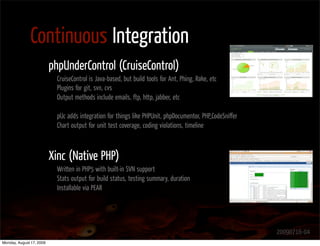 Continuous Integration
                          phpUnderControl (CruiseControl)
                            CruiseControl is Java-based, but build tools for Ant, Phing, Rake, etc
                            Plugins for git, svn, cvs
                            Output methods include emails, ftp, http, jabber, etc

                            pUc adds integration for things like PHPUnit, phpDocumentor, PHP_CodeSniﬀer
                            Chart output for unit test coverage, coding violations, timeline



                          Xinc (Native PHP)
                            Written in PHP5 with built-in SVN support
                            Stats output for build status, testing summary, duration
                            Installable via PEAR




                                                                                                          20090716-04
Monday, August 17, 2009
 