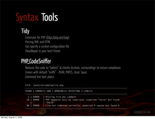 Syntax Tools
                      Tidy
                          Extension for PHP (http://php.net/tidy)
                          Parsing XML and HTML
                          Can specify a custom conﬁguration ﬁle
                          CleanRepair is your best friend


                      PHP_CodeSniﬀer
                          Reduces the code to “tokens” & checks location, surroundings to ensure compliance
                          Comes with default “sniﬀs” - PEAR, PHPCS, Zend, Squiz
                          Command line tool: phpcs

                          FILE: /path/to/code/myfile.php
                          --------------------------------------------------------------------------------
                          FOUND 5 ERROR(S) AND 1 WARNING(S) AFFECTING 5 LINE(S)
                          --------------------------------------------------------------------------------
                            2 | ERROR   | Missing file doc comment
                           20 | ERROR   | PHP keywords must be lowercase; expected "false" but found
                              |         | "FALSE"
                           88 | ERROR   | Line not indented correctly; expected 9 spaces but found 6
                          --------------------------------------------------------------------------------
                                                                                                              20090716-04
Monday, August 17, 2009
 