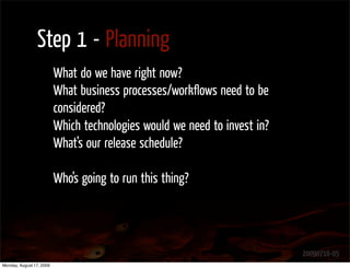 Step 1 - Planning
                          What do we have right now?
                          What business processes/workﬂows need to be
                          considered?
                          Which technologies would we need to invest in?
                          What’s our release schedule?

                          Who’s going to run this thing?




                                                                           20090716-05
Monday, August 17, 2009
 