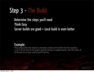 Step 3 - The Build
                          Determine the steps you’ll need
                          Think Easy
                          Server builds are good + Local build is even better



                          Example:
                          Phing conﬁguration that includes an anonymous checkout of the latest from the repository,
                          a run of all unit tests for the project, generate the docs via phpDocumentor, check the syntax of
                          all ﬁles and run an rsync script to push it out live.




                                                                                                                              20090716-05
Monday, August 17, 2009
 
