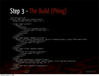 Step 3 - The Build (Phing)
               <?xml version=”1.0”>
               <project name=”deploy_me” default=”main”>
                  <property name=”version” value=”1.0” />

                  <target name=”unittest”>
                     <phpunit>
                         <batchtest>
                            <fileset dir=”/www/mysite/tests”>
                               <include name=”**/*Test*.php” />
                            </fileset>
                         </batchtest>
                     </phpunit>
                  </target>
                  <target name=”phpdoc” depends=”unittest”>
                     <phpdoc title=”MySite Documentation” destdir=”/www/mysite/docs” output=”HTML:Smarty:PHP”>
                         <fileset dir=”/www/mysite/docroot”>
                            <include name=”**/*.php” />
                         </fileset>
                     </phpdoc>
                  </target>
                  <target name=”lintme” depends=”phpdoc”>
                     <phplint>
                         <fileset dir=”/www/mysite/docroot”>
                            <include name=”**/*.php” />
                         </fileset>
                     </phplint>
                  </target>
                  <target name=”standardsplz” depends=”lintme”>
                     <phpcodesniffer standard=”PEAR” format=”summary” file=”/www/mysite/docroot”
                         allowedFileExtensions=”php php5 inc” />
                  </target>
                  <target name=”main” depends=”standardsplz”>
                  </target>
               </project>

                                                                                                           20090716-05
Monday, August 17, 2009
 