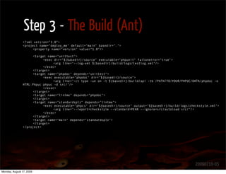 Step 3 - The Build (Ant)
               <?xml version=”1.0”>
               <project name="deploy_me" default="main" basedir=".">
                    <property name="version" value="1.0"/>

                    <target name="unittest">
                          <exec dir="${basedir}/source" executable="phpunit" failonerror="true">
                               <arg line="--log-xml ${basedir}/build/logs/testlog.xml"/>
                          </exec>
                    </target>
                    <target name="phpdoc" depends="unittest">
                          <exec executable="phpdoc" dir="${basedir}/source">
                               <arg line="-ct type -ue on -t ${basedir}/build/api -tb /PATH/TO/YOUR/PHPUC/DATA/phpdoc -o
               HTML:Phpuc:phpuc -d src/"/>
                          </exec>
                    </target>
                    <target name="lintme" depends="phpdoc">
                    </target>
                    <target name="standardsplz" depends="lintme">
                          <exec executable="phpcs" dir="${basedir}/source" output="${basedir}/build/logs/checkstyle.xml">
                               <arg line="--report=checkstyle --standard=PEAR --ignore=src/autoload src/"/>
                          </exec>
                    </target>
                    <target name="main" depends="standardsplz">
                    </target>
               </project>




                                                                                                            20090716-05
Monday, August 17, 2009
 