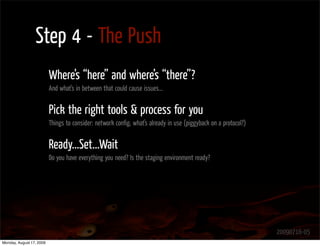 Step 4 - The Push
                          Where’s “here” and where’s “there”?
                          And what’s in between that could cause issues...


                          Pick the right tools & process for you
                          Things to consider: network conﬁg, what’s already in use (piggyback on a protocol?)


                          Ready...Set...Wait
                          Do you have everything you need? Is the staging environment ready?




                                                                                                                20090716-05
Monday, August 17, 2009
 