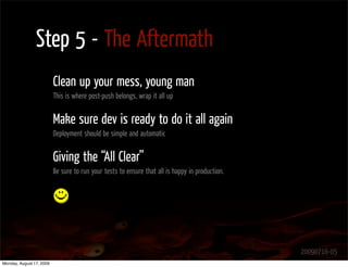 Step 5 - The Aftermath
                          Clean up your mess, young man
                          This is where post-push belongs, wrap it all up


                          Make sure dev is ready to do it all again
                          Deployment should be simple and automatic


                          Giving the “All Clear”
                          Be sure to run your tests to ensure that all is happy in production.




                                                                                                 20090716-05
Monday, August 17, 2009
 