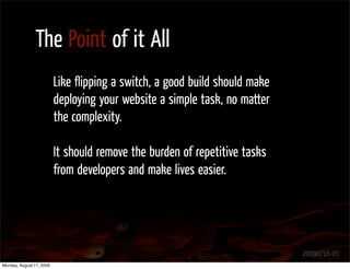 The Point of it All
                          Like ﬂipping a switch, a good build should make
                          deploying your website a simple task, no matter
                          the complexity.

                          It should remove the burden of repetitive tasks
                          from developers and make lives easier.




                                                                            20090716-05
Monday, August 17, 2009
 