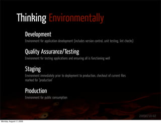 Thinking Environmentally
                          Development
                          Environment for application development (includes version control, unit testing, lint checks)


                          Quality Assurance/Testing
                          Environment for testing applications and ensuring all is functioning well


                          Staging
                          Environment immediately prior to deployment to production, checkout of current ﬁles
                          marked for "production"


                          Production
                          Environment for public consumption



                                                                                                                          20090716-02
Monday, August 17, 2009
 
