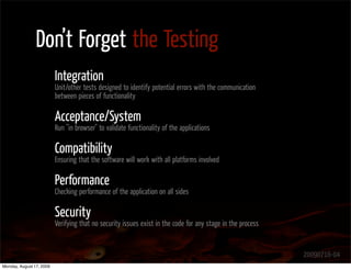 Don’t Forget the Testing
                          Integration
                          Unit/other tests designed to identify potential errors with the communication
                          between pieces of functionality

                          Acceptance/System
                          Run "in browser" to validate functionality of the applications

                          Compatibility
                          Ensuring that the software will work with all platforms involved

                          Performance
                          Checking performance of the application on all sides

                          Security
                          Verifying that no security issues exist in the code for any stage in the process


                                                                                                             20090716-04
Monday, August 17, 2009
 