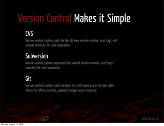 Version Control Makes it Simple
                          CVS
                          Version control system, each ﬁle has its own version number, uses tags and
                          pseudo branches for code separation


                          Subversion
                          Version control system, repository has overall version number, uses tags/
                          branches for code separation


                          Git
                          Version control system, each checkout is a full repository in its own right,
                          allows for oﬄine commits, updates/merges once connected




                                                                                                         20090716-03
Monday, August 17, 2009
 