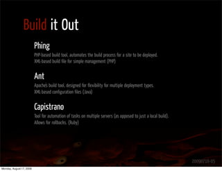 Build it Out
                          Phing
                          PHP-based build tool, automates the build process for a site to be deployed.
                          XML-based build ﬁle for simple management (PHP)


                          Ant
                          Apache's build tool, designed for ﬂexibility for multiple deployment types.
                          XML-based conﬁguration ﬁles (Java)


                          Capistrano
                          Tool for automation of tasks on multiple servers (as opposed to just a local build).
                          Allows for rollbacks. (Ruby)




                                                                                                                 20090716-05
Monday, August 17, 2009
 
