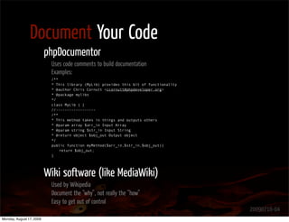 Document Your Code
                          phpDocumentor
                           Uses code comments to build documentation
                           Examples:
                           /**
                           * This library (MyLib) provides this bit of functionality
                           * @author Chris Cornutt <ccornutt@phpdeveloper.org>
                           * @package mylibs
                           */
                           class MyLib { }
                           //------------------
                           /**
                           * This method takes in things and outputs others
                           * @param array $arr_in Input Array
                           * @param string $str_in Input String
                           * @return object $obj_out Output object
                           */
                           public function myMethod($arr_in,$str_in,$obj_out){
                               return $obj_out;
                           }




                          Wiki software (like MediaWiki)
                           Used by Wikipedia
                           Document the “why”, not really the “how”
                           Easy to get out of control
                                                                                       20090716-04
Monday, August 17, 2009
 