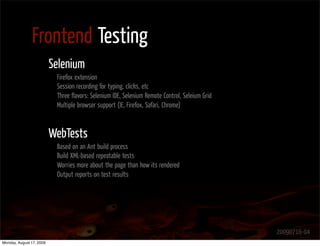 Frontend Testing
                          Selenium
                           Firefox extension
                           Session recording for typing, clicks, etc
                           Three ﬂavors: Selenium IDE, Selenium Remote Control, Seleium Grid
                           Multiple browser support (IE, Firefox, Safari, Chrome)



                          WebTests
                           Based on an Ant build process
                           Build XML-based repeatable tests
                           Worries more about the page than how its rendered
                           Output reports on test results




                                                                                               20090716-04
Monday, August 17, 2009
 