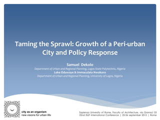 Taming the Sprawl: Growth of a Peri-urban
City and Policy Response
Samuel Dekolo
Department of Urban and Regional Planning, Lagos State Polytechnic, Nigeria
Leke Oduwaye & Immaculata Nwokoro
Department of Urban and Regional Planning, University of Lagos, Nigeria
city as an organism
new visions for urban life
 