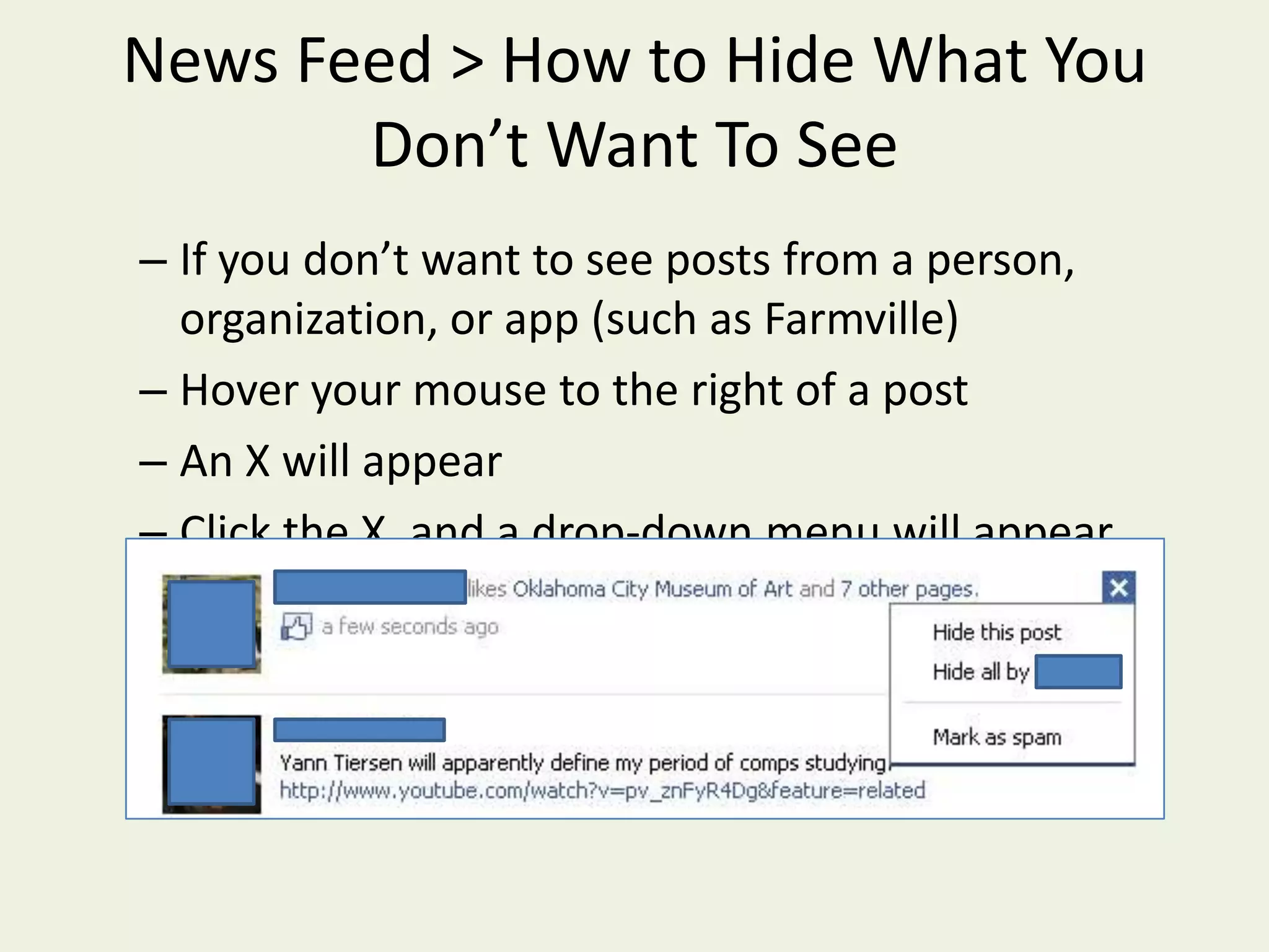 News Feed > How to Hide What You Don’t Want To SeeIf you don’t want to see posts from a person, organization, or app (such as Farmville)Hover your mouse to the right of a post  An X will appear  Click the X, and a drop-down menu will appear.Click “Hide all by ______”