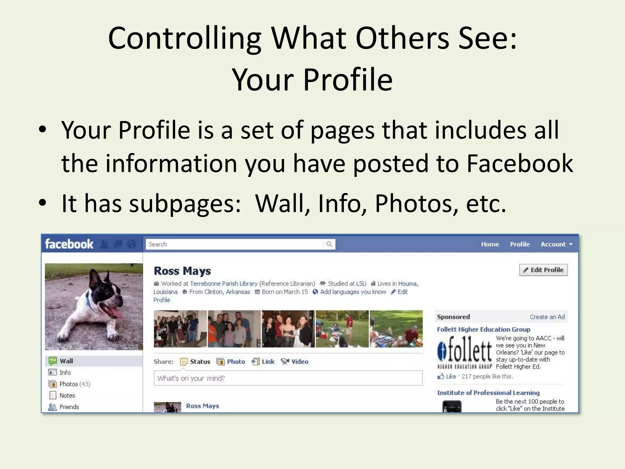 Controlling What Others See:  Your ProfileYour Profile is a set of pages that includes all the information you have posted to FacebookIt has subpages:  Wall, Info, Photos, etc.