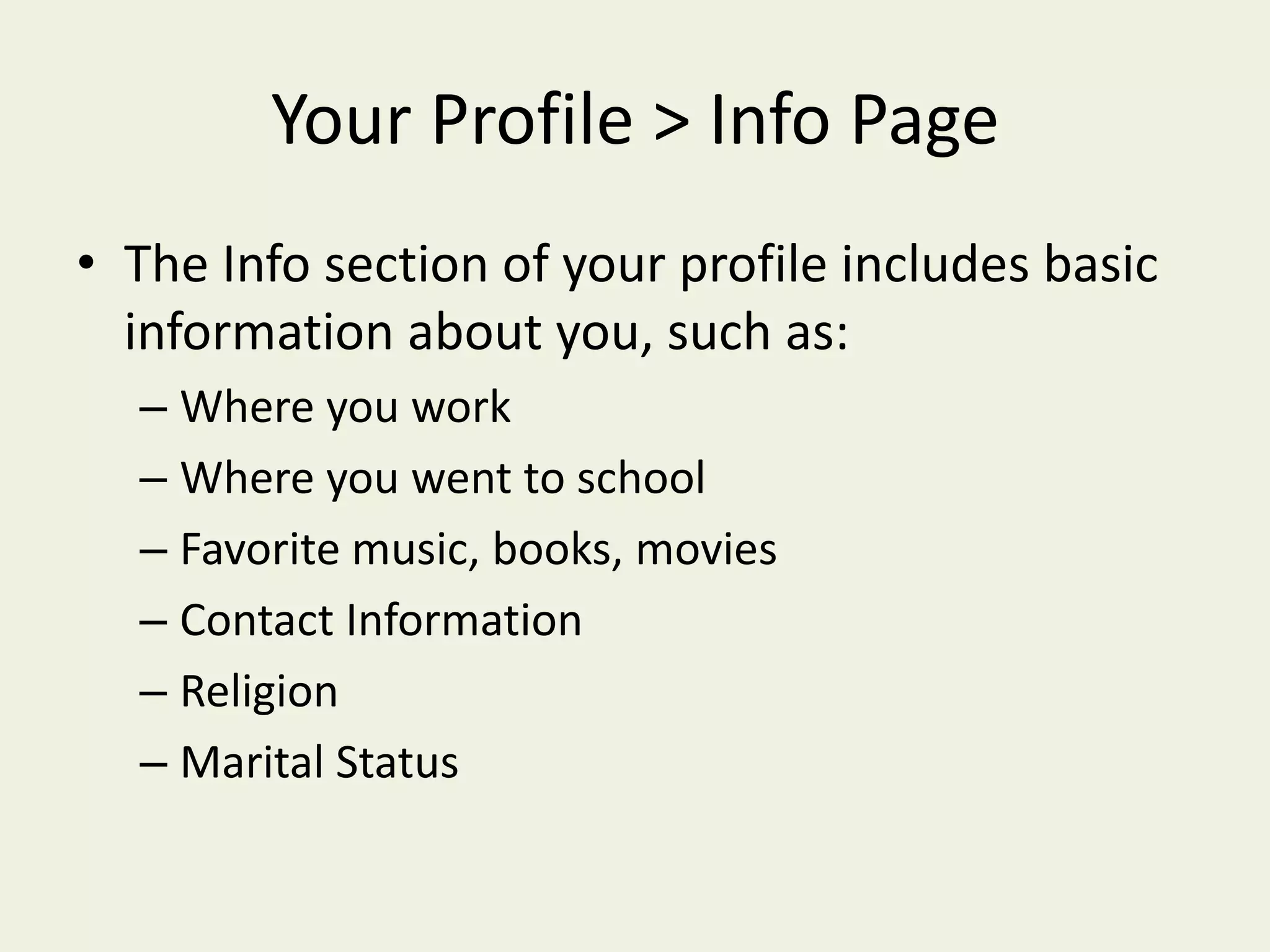 Your Profile > Info PageThe Info section of your profile includes basic information about you, such as:Where you workWhere you went to schoolFavorite music, books, moviesContact InformationReligionMarital Status