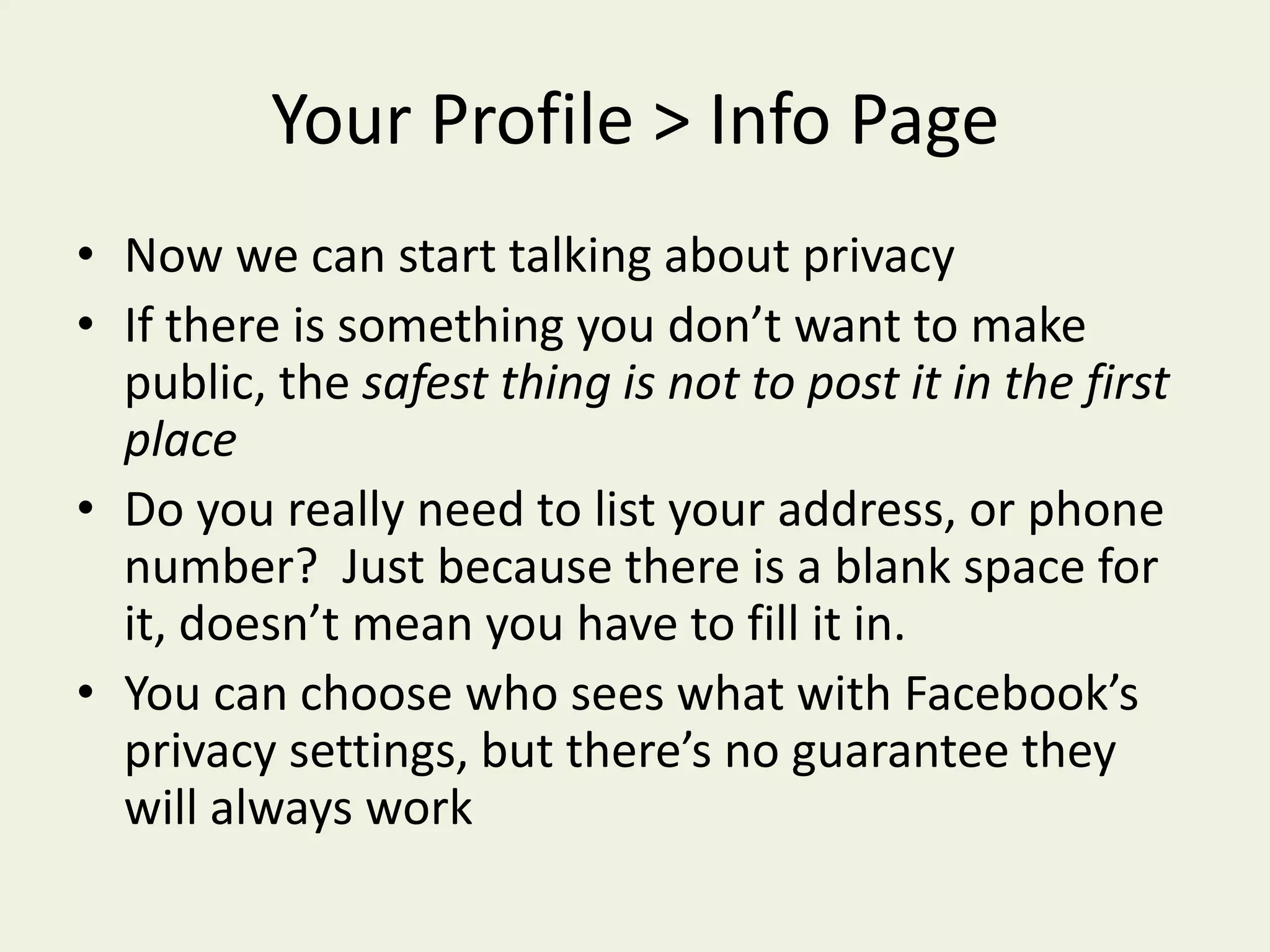 Your Profile > Info PageNow we can start talking about privacyIf there is something you don’t want to make public, the safest thing is not to post it in the first placeDo you really need to list your address, or phone number?  Just because there is a blank space for it, doesn’t mean you have to fill it in.You can choose who sees what with Facebook’s privacy settings, but there’s no guarantee they will always work