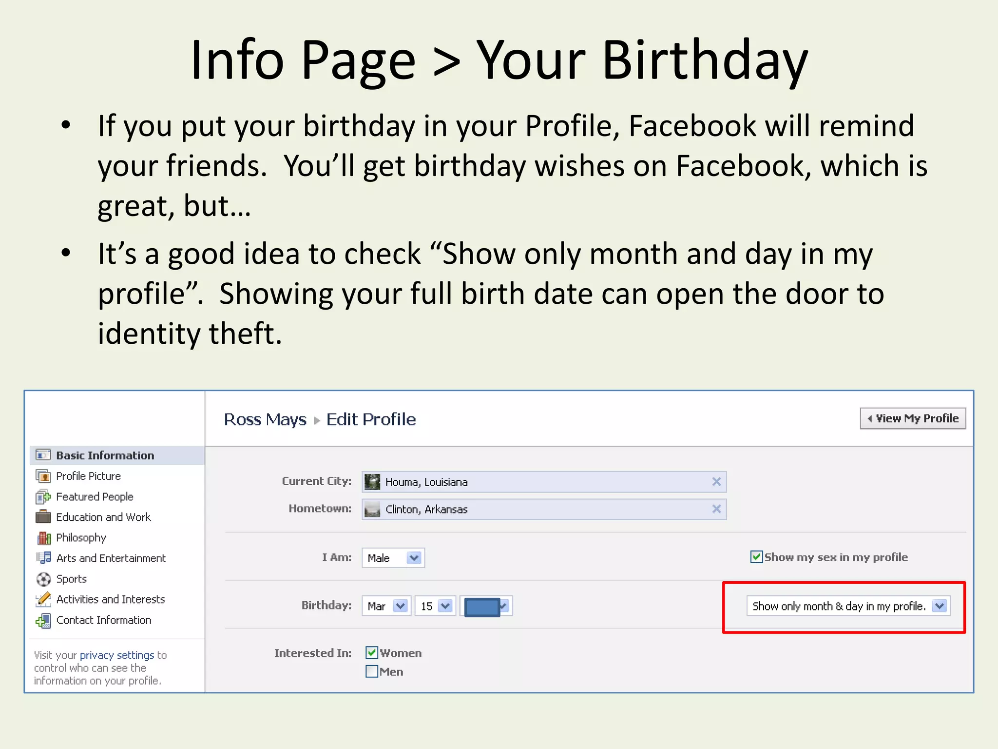 Info Page > Your BirthdayIf you put your birthday in your Profile, Facebook will remind your friends.  You’ll get birthday wishes on Facebook, which is great, but…It’s a good idea to check “Show only month and day in my profile”.  Showing your full birth date can open the door to identity theft.