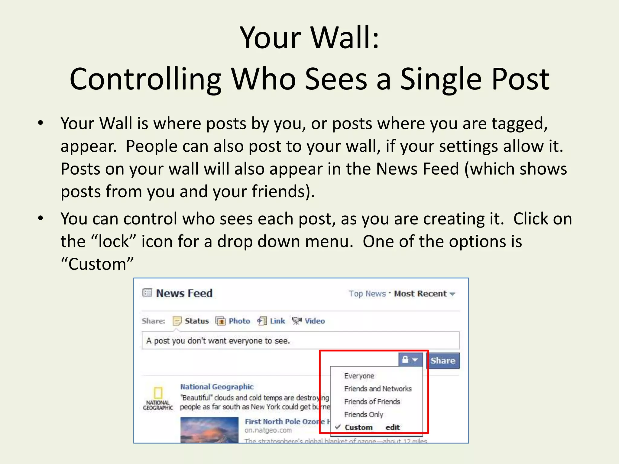 Your Wall:Controlling Who Sees a Single PostYour Wall is where posts by you, or posts where you are tagged, appear.  People can also post to your wall, if your settings allow it.  Posts on your wall will also appear in the News Feed (which shows posts from you and your friends).You can control who sees each post, as you are creating it.  Click on the “lock” icon for a drop down menu.  One of the options is “Custom”