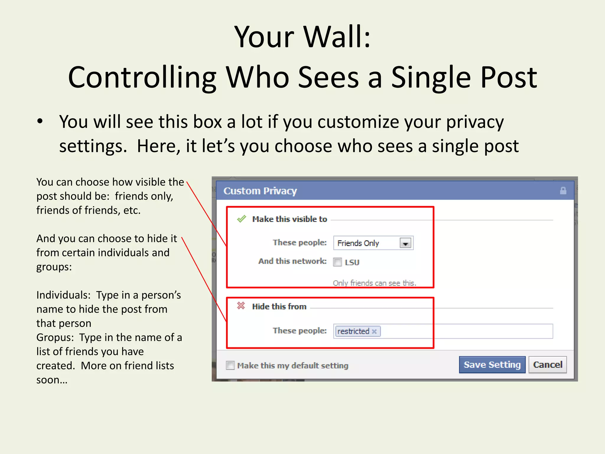Your Wall: Controlling Who Sees a Single PostYou will see this box a lot if you customize your privacy settings.  Here, it let’s you choose who sees a single postYou can choose how visible the post should be:  friends only, friends of friends, etc.And you can choose to hide it from certain individuals and groups:Individuals:  Type in a person’s name to hide the post from that personGropus:  Type in the name of a list of friends you have created.  More on friend lists soon…
