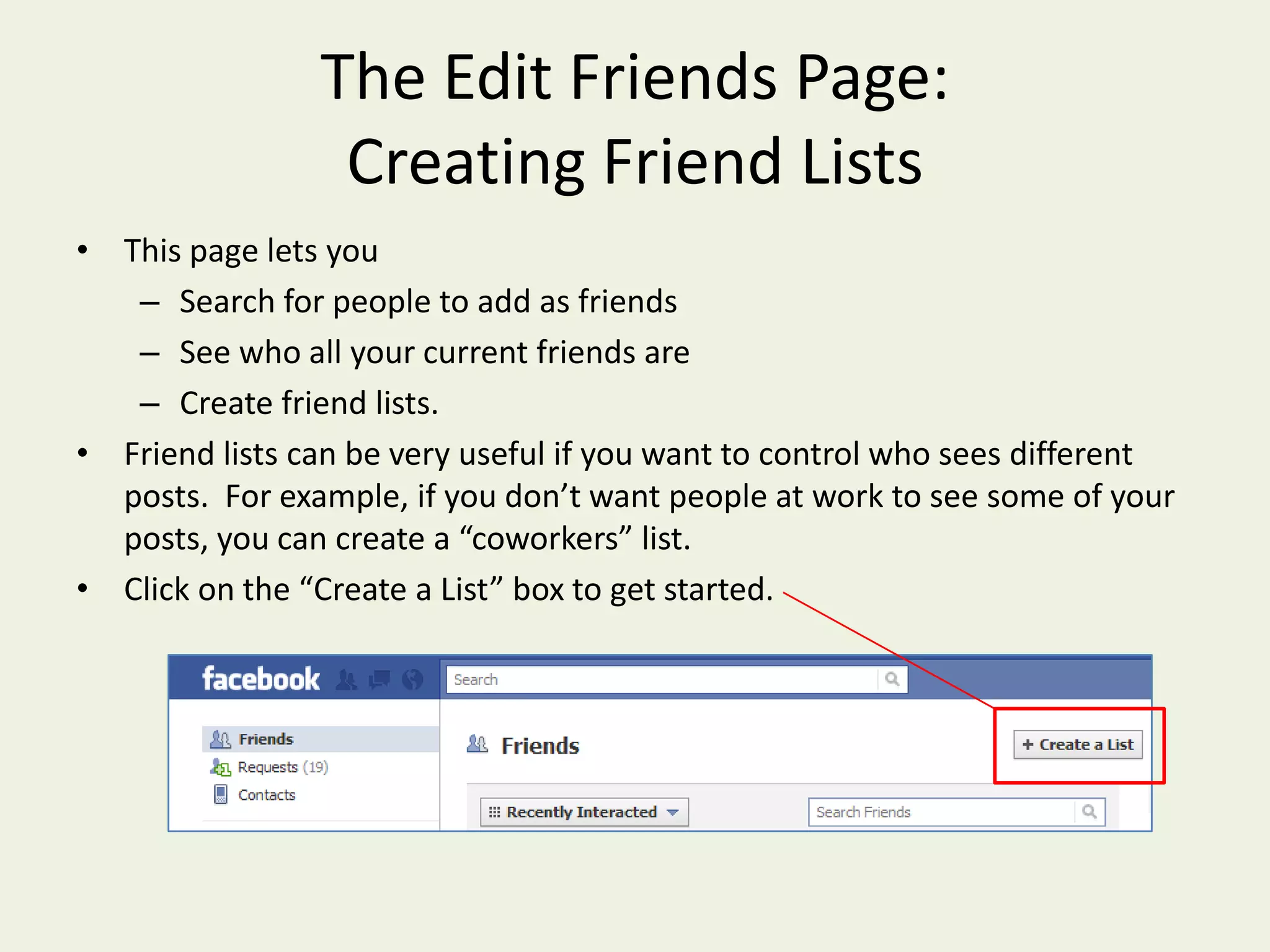 The Edit Friends Page: Creating Friend ListsThis page lets you Search for people to add as friends See who all your current friends are Create friend lists.Friend lists can be very useful if you want to control who sees different posts.  For example, if you don’t want people at work to see some of your posts, you can create a “coworkers” list.Click on the “Create a List” box to get started.