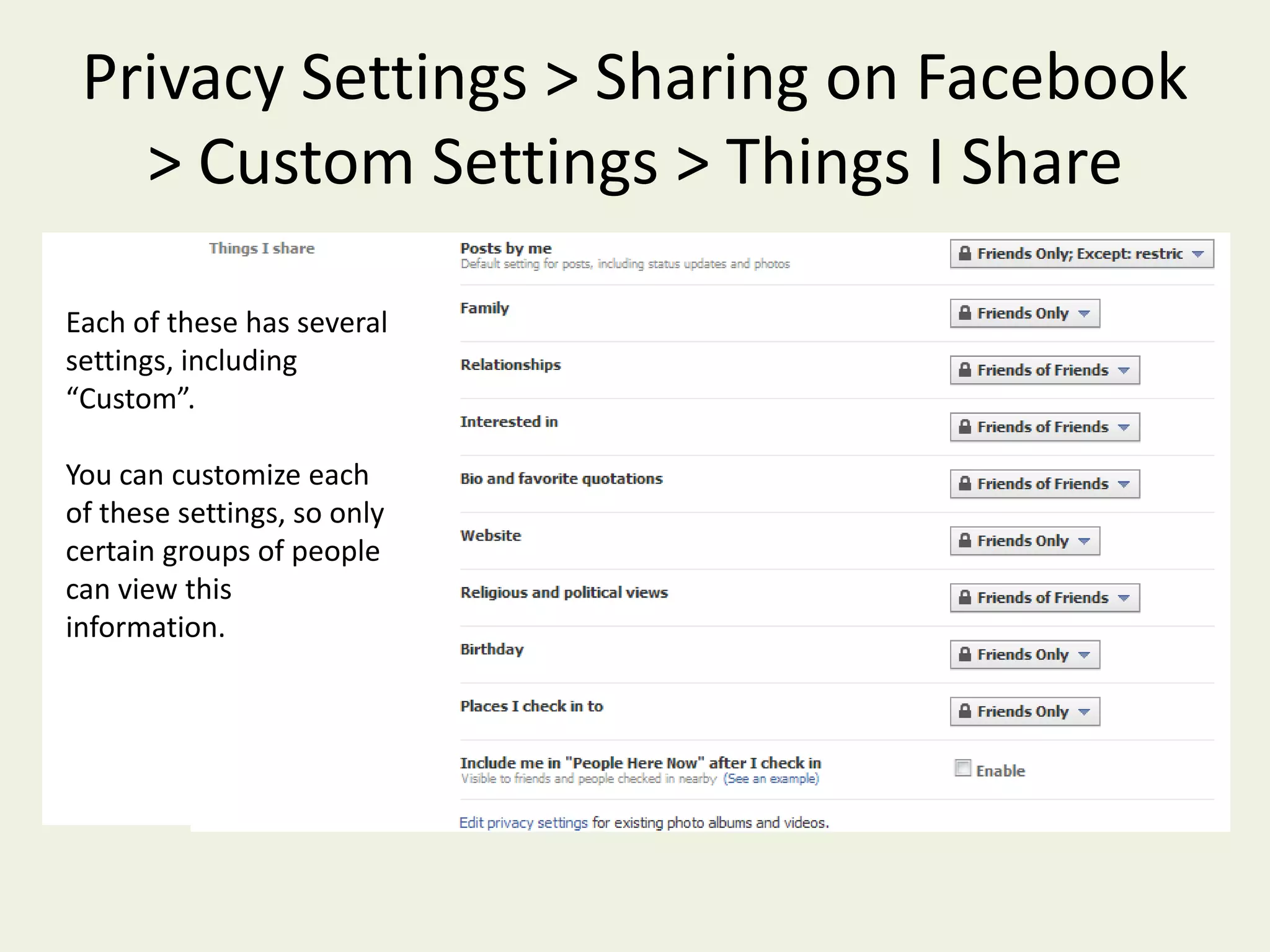 Privacy Settings >  Sharing on FacebookLets you control how information about you is shared (whether it’s posted by you or others)This shows you at a glance what your sharing settings are.Facebook offers preset sharing settings, or you can choose “Custom”, and set each one individually.  If you really want to take control of your privacy, choose “Custom”.   The “Recommended” setting is, well…not recommended. 