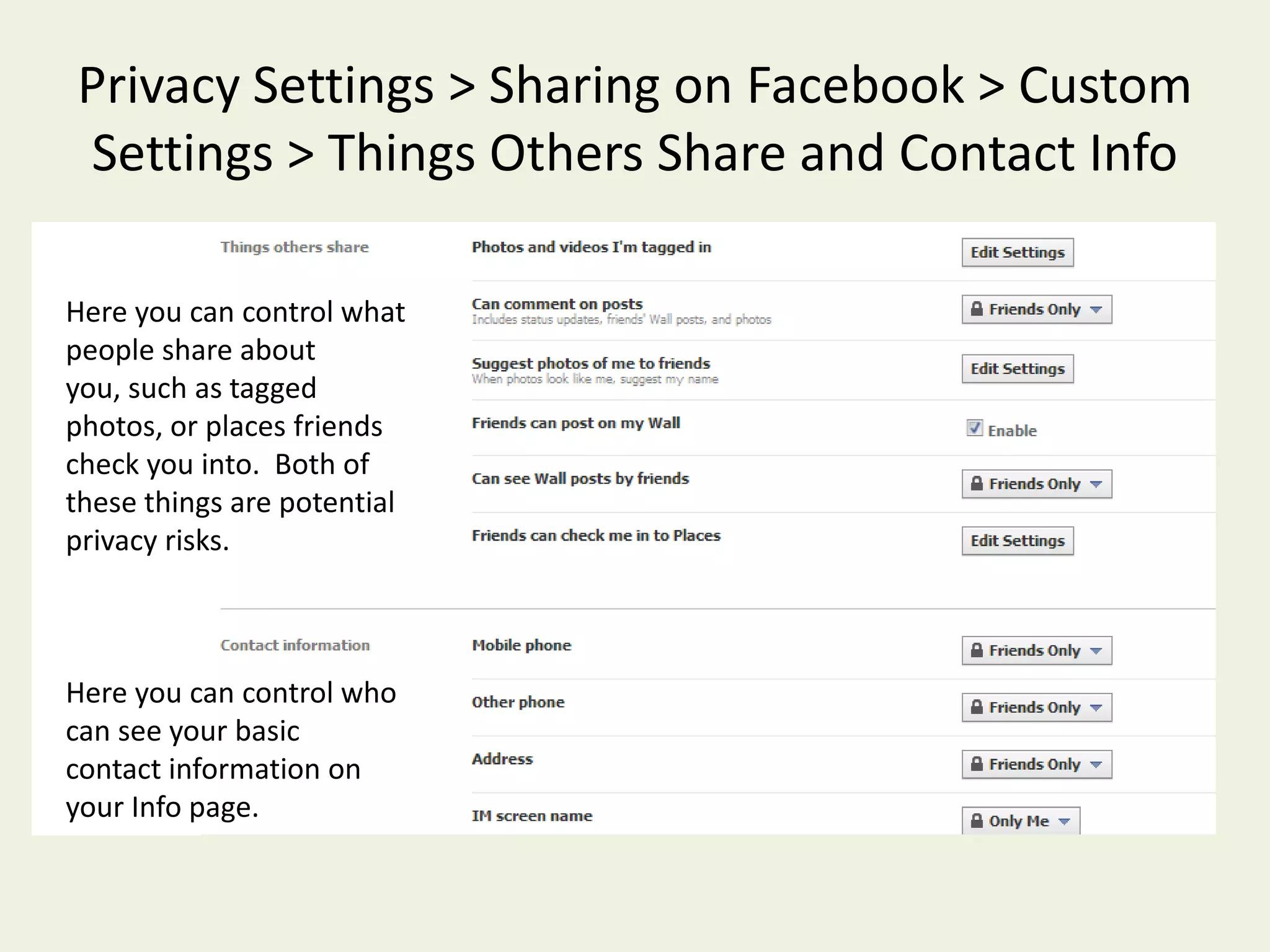 Privacy Settings > Sharing on Facebook > Custom Settings > Things I ShareEach of these has several settings, including “Custom”.  You can customize each of these settings, so only certain groups of people can view this information.