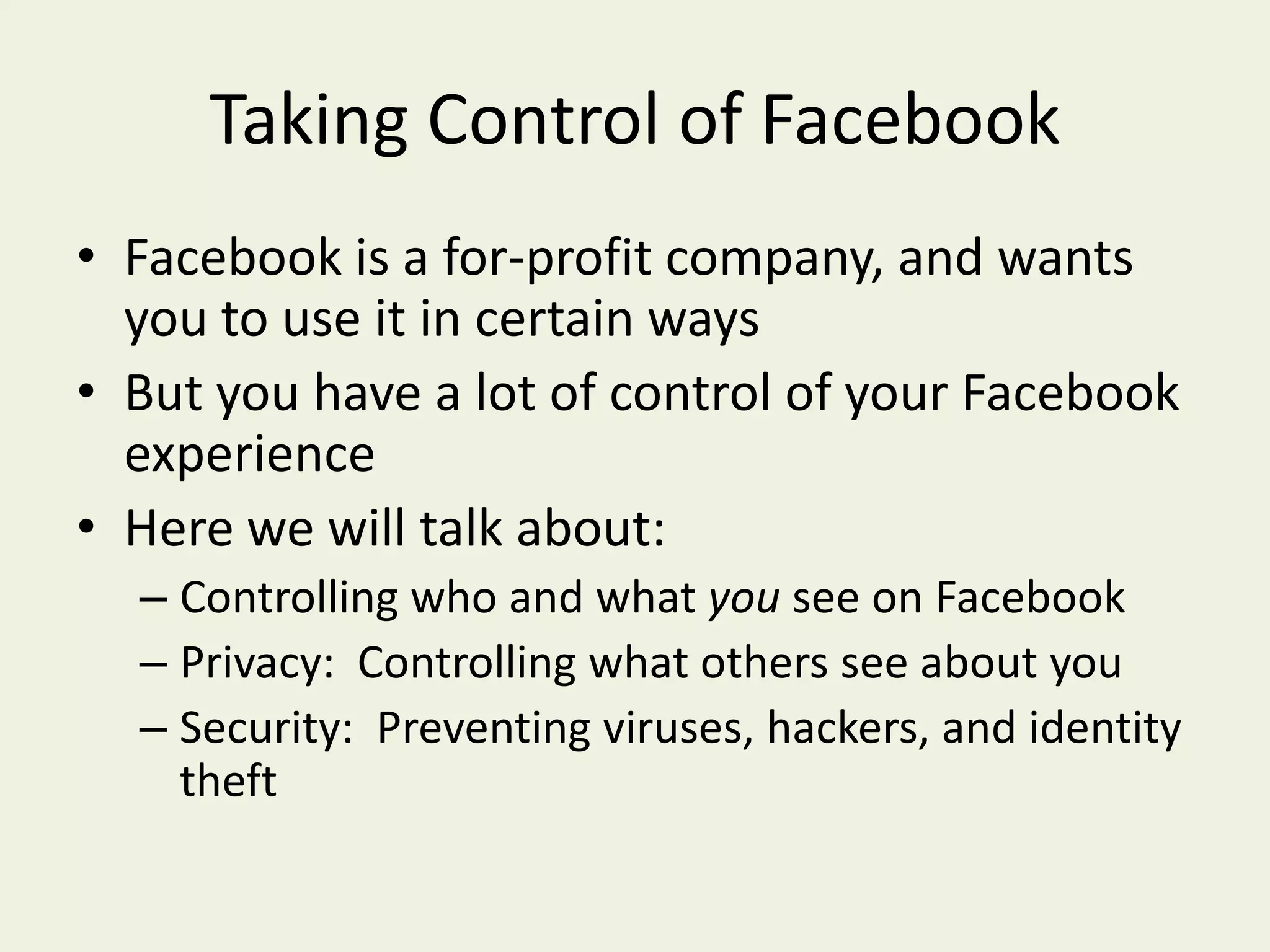 Taking Control of FacebookFacebook is a for-profit company, and wants you to use it in certain waysBut you have a lot of control of your Facebook experienceHere we will talk about:Controlling who and what you see on FacebookPrivacy:  Controlling what others see about youSecurity:  Preventing viruses, hackers, and identity theft