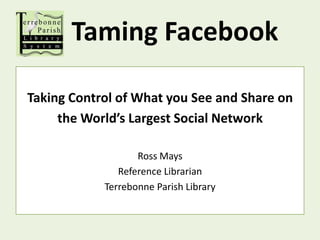 Taming Facebook Taking Control of What you See and Share on the World’s Largest Social Network Ross Mays Reference Librarian Terrebonne Parish Library 