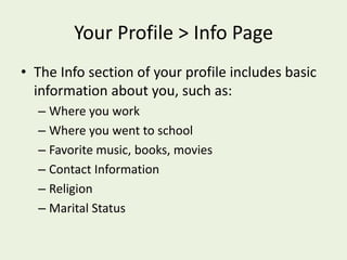 Your Profile > Info PageThe Info section of your profile includes basic information about you, such as:Where you workWhere you went to schoolFavorite music, books, moviesContact InformationReligionMarital Status
