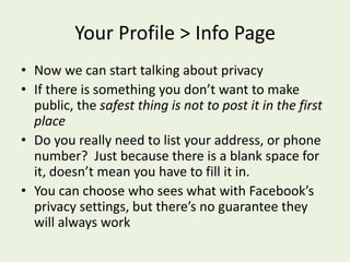 Your Profile > Info PageNow we can start talking about privacyIf there is something you don’t want to make public, the safest thing is not to post it in the first placeDo you really need to list your address, or phone number?  Just because there is a blank space for it, doesn’t mean you have to fill it in.You can choose who sees what with Facebook’s privacy settings, but there’s no guarantee they will always work