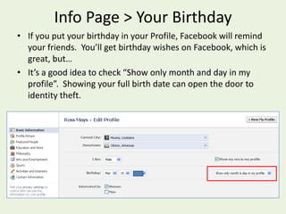 Info Page > Your BirthdayIf you put your birthday in your Profile, Facebook will remind your friends.  You’ll get birthday wishes on Facebook, which is great, but…It’s a good idea to check “Show only month and day in my profile”.  Showing your full birth date can open the door to identity theft.