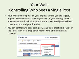 Your Wall:Controlling Who Sees a Single PostYour Wall is where posts by you, or posts where you are tagged, appear.  People can also post to your wall, if your settings allow it.  Posts on your wall will also appear in the News Feed (which shows posts from you and your friends).You can control who sees each post, as you are creating it.  Click on the “lock” icon for a drop down menu.  One of the options is “Custom”