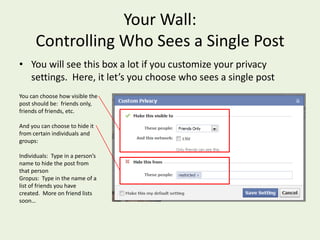 Your Wall: Controlling Who Sees a Single PostYou will see this box a lot if you customize your privacy settings.  Here, it let’s you choose who sees a single postYou can choose how visible the post should be:  friends only, friends of friends, etc.And you can choose to hide it from certain individuals and groups:Individuals:  Type in a person’s name to hide the post from that personGropus:  Type in the name of a list of friends you have created.  More on friend lists soon…