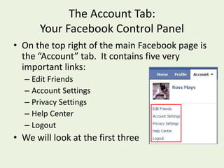 The Account Tab:  Your Facebook Control PanelOn the top right of the main Facebook page is the “Account” tab.  It contains fivevery important links:Edit FriendsAccount SettingsPrivacy SettingsHelp CenterLogoutWe will look at the first three
