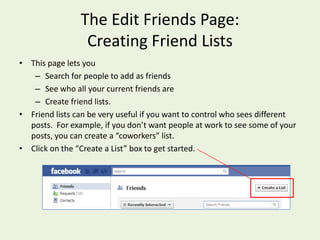 The Edit Friends Page: Creating Friend ListsThis page lets you Search for people to add as friends See who all your current friends are Create friend lists.Friend lists can be very useful if you want to control who sees different posts.  For example, if you don’t want people at work to see some of your posts, you can create a “coworkers” list.Click on the “Create a List” box to get started.