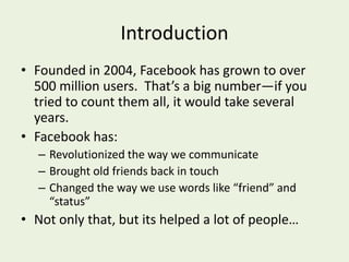 IntroductionFounded in 2004, Facebook has grown to over 500 million users.  That’s a big number—if you tried to count them all, it would take several years.Facebook has: Revolutionized the way we communicateBrought old friends back in touchChanged the way we use words like “friend” and “status”  Not only that, but its helped a lot of people…