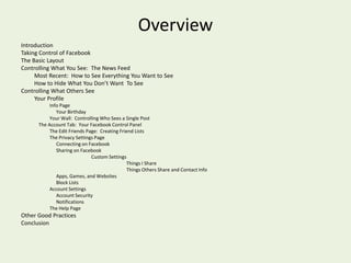 Other Good PracticesUse a current browserCreate a secure password, using a mix of upper and lower case letters, symbols, and numbersDon’t click on anything suspicious (If your friend sends you a link for a $25 iPad, that’s suspicious)Use antivirus softwareBe extra careful on public computers, and remember to log offFollow the news for changes to Facebook.  Facebook doesn’t always like to publicize changes they make.