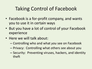 Taking Control of FacebookFacebook is a for-profit company, and wants you to use it in certain waysBut you have a lot of control of your Facebook experienceHere we will talk about:Controlling who and what you see on FacebookPrivacy:  Controlling what others see about youSecurity:  Preventing viruses, hackers, and identity theft